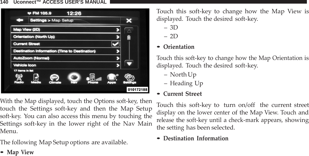 140   Uconnect™ ACCESS USER’S MANUAL     With the Map displayed, touch the Options soft-key, then touch the Settings soft-key and then the Map Setup soft-key. You can also access this menu by touching the Settings soft-key in the lower right of the  Nav  Main Menu.  The following Map Setup options are available. • Map View Touch this soft-key to change how the Map  View is displayed.  Touch the desired soft-key. –  3D –  2D • Orientation  Touch this soft-key to change how the Map Orientation is displayed.  Touch the desired soft-key. –  North Up – Heading Up • Current Street  Touch this soft-key to  turn on/off  the current street display on the lower center of the Map View. Touch and release the soft-key until a check-mark appears, showing the setting has been selected. • Destination  Information 