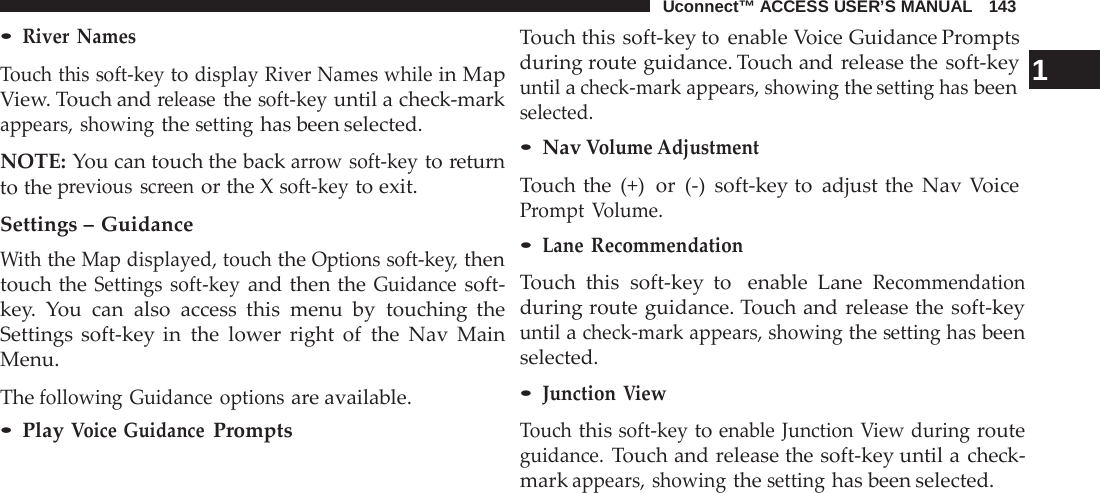 Uconnect™ ACCESS USER’S MANUAL   143  • River Names  Touch this soft-key to display River Names while in Map View. Touch and release the soft-key until a check-mark appears, showing the setting has been selected.  NOTE: You can touch the back arrow soft-key to return to the previous screen or the X soft-key to exit.  Settings – Guidance With the Map displayed, touch the Options soft-key, then touch the Settings soft-key and then the Guidance soft- key.  You can also access this menu by touching the Settings soft-key in the lower right of the Nav Main Menu.  The following Guidance options are available. • Play Voice Guidance Prompts Touch this soft-key to enable Voice Guidance Prompts during route guidance. Touch and release the soft-key  1 until a check-mark appears, showing the setting has been selected. • Nav Volume Adjustment Touch the (+)  or  (-)  soft-key to adjust the Nav Voice Prompt  Volume. • Lane  Recommendation  Touch this soft-key to   enable Lane Recommendation during route guidance. Touch and release the soft-key until a check-mark appears, showing the setting has been selected. • Junction View  Touch this soft-key to enable Junction View during route guidance. Touch and release the soft-key until a check- mark appears, showing the setting has been selected. 