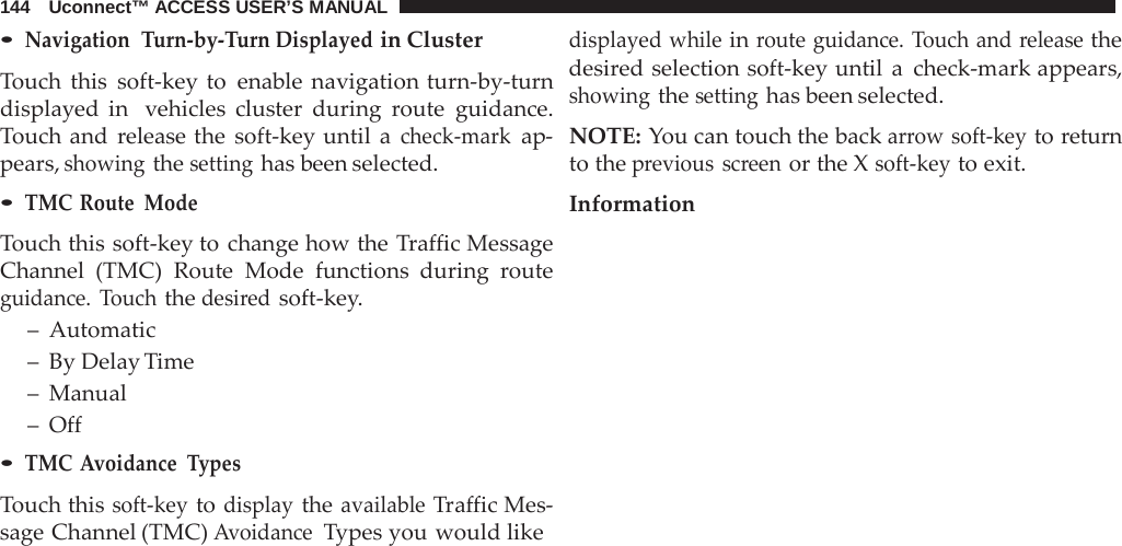 144   Uconnect™ ACCESS USER’S MANUAL  • Navigation  Turn-by-Turn Displayed in Cluster  Touch this soft-key to enable navigation turn-by-turn displayed in  vehicles cluster during  route guidance. Touch and  release the soft-key until  a check-mark ap- pears, showing the setting has been selected. • TMC Route Mode  Touch this soft-key to change how the Traffic Message Channel (TMC) Route Mode functions during  route guidance.  Touch the desired soft-key. –  Automatic –  By Delay Time –  Manual –  Off • TMC Avoidance Types  Touch this soft-key to display the available Traffic Mes- sage Channel (TMC) Avoidance  Types you would like displayed while in route guidance. Touch and release the desired selection soft-key until  a  check-mark appears, showing the setting has been selected.  NOTE: You can touch the back arrow soft-key to return to the previous screen or the X soft-key to exit.  Information 