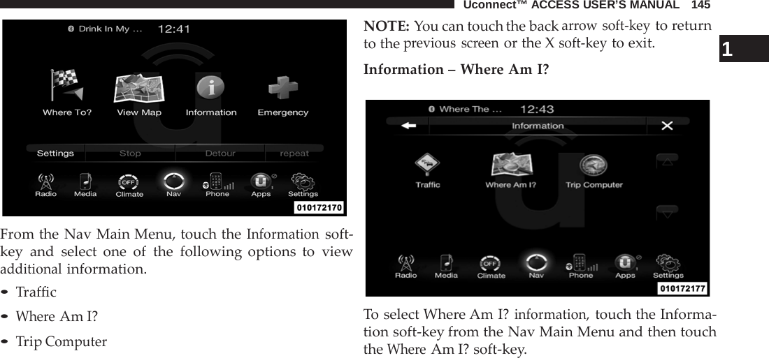 Uconnect™ ACCESS USER’S MANUAL   145     From the Nav Main Menu, touch the Information soft- key and select one of the following options to view additional information. • Traffic • Where Am I? • Trip Computer NOTE: You can touch the back arrow soft-key to return to the previous screen or the X soft-key to exit.                  1 Information – Where Am I?    To select Where Am I? information, touch the Informa- tion soft-key from the Nav Main Menu and then touch the Where Am I? soft-key. 