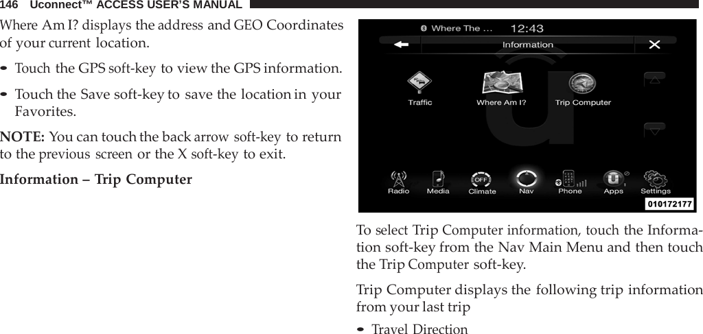 146   Uconnect™ ACCESS USER’S MANUAL  Where Am I? displays the address and GEO Coordinates of your current location.  • Touch the GPS soft-key to view the GPS information. • Touch the Save soft-key to save the location in your Favorites.  NOTE: You can touch the back arrow soft-key to return to the previous screen or the X soft-key to exit.  Information – Trip Computer    To select Trip Computer information, touch the Informa- tion soft-key from the Nav Main Menu and then touch the Trip Computer soft-key.  Trip Computer displays the following trip information from your last trip • Travel Direction 