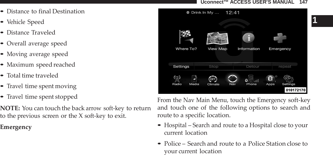 Uconnect™ ACCESS USER’S MANUAL   147  • Distance to final Destination • Vehicle Speed • Distance Traveled • Overall average speed • Moving average speed • Maximum speed reached • Total time traveled • Travel time spent moving • Travel time spent stopped  NOTE: You can touch the back arrow soft-key to return to the previous screen or the X soft-key to exit.  Emergency     1 From the Nav Main Menu, touch the Emergency soft-key and touch one of the following options to search and route to a specific location. • Hospital – Search and route to a Hospital close to your current location • Police – Search and route to a Police Station close to your current location 