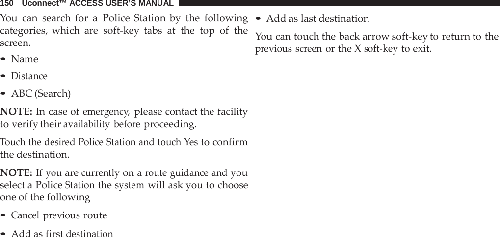 150   Uconnect™ ACCESS USER’S MANUAL  You can search for  a  Police Station by the following categories, which  are  soft-key tabs at the top of the screen. • Name • Distance • ABC (Search)  NOTE: In case of emergency, please contact the facility to verify their availability before proceeding.  Touch the desired Police Station and touch Yes to confirm the destination.  NOTE: If you are currently on a route guidance and you select a Police Station the system will ask you to choose one of the following  • Cancel previous route • Add as first destination • Add as last destination  You can touch the back arrow soft-key to return to the previous screen or the X soft-key to exit. 