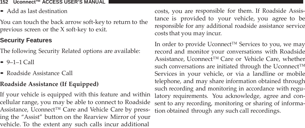 152   Uconnect™ ACCESS USER’S MANUAL  • Add as last destination  You can touch the back arrow soft-key to return to the previous screen or the X soft-key to exit.  Security Features The following Security Related options are available: • 9–1–1 Call • Roadside Assistance Call Roadside Assistance (If Equipped) If your vehicle is equipped with this feature and within cellular range, you may be able to connect to Roadside Assistance, Uconnect™ Care and Vehicle Care by press- ing the “Assist” button on the Rearview Mirror of your vehicle. To  the extent any such calls incur additional costs, you are responsible for them. If Roadside Assis- tance is   provided to  your vehicle, you  agree to  be responsible for any additional roadside assistance service costs that you may incur.  In order to provide Uconnect™ Services to you, we may record and monitor your conversations with Roadside Assistance, Uconnect™ Care or  Vehicle Care, whether such conversations are initiated through the Uconnect™ Services in your vehicle, or via  a  landline or mobile telephone, and may share information obtained through such recording and monitoring in accordance with regu- latory requirements.  You acknowledge, agree and con- sent to any recording, monitoring or sharing of informa- tion obtained through any such call recordings. 