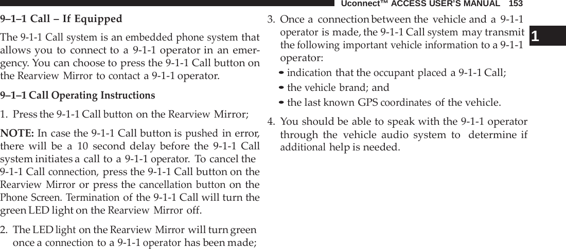 Uconnect™ ACCESS USER’S MANUAL   153  9–1–1 Call – If Equipped The 9-1-1 Call system is an embedded phone system that allows you to connect to  a  9-1-1 operator in an emer- gency. You can choose to press the 9-1-1 Call button on the Rearview Mirror to contact a 9-1-1 operator.  9–1–1 Call Operating Instructions 1.  Press the 9-1-1 Call button on the Rearview Mirror;  NOTE: In case the 9-1-1 Call button is pushed in error, there  will be  a  10 second delay before  the  9-1-1  Call system initiates a call to a 9-1-1 operator. To cancel the 9-1-1 Call connection, press the 9-1-1 Call button on the Rearview Mirror or press the cancellation button on the Phone Screen. Termination of the 9-1-1 Call will turn the green LED light on the Rearview Mirror off.  2. The LED light on the Rearview Mirror will turn green once a connection to a 9-1-1 operator has been made; 3. Once a  connection between the vehicle and a  9-1-1 operator is made, the 9-1-1 Call system may transmit  1 the following important vehicle information to a 9-1-1 operator: • indication that the occupant placed a 9-1-1 Call; • the vehicle brand; and • the last known GPS coordinates of the vehicle.  4.  You should be able to speak with the 9-1-1 operator through the vehicle audio system to   determine if additional help is needed. 