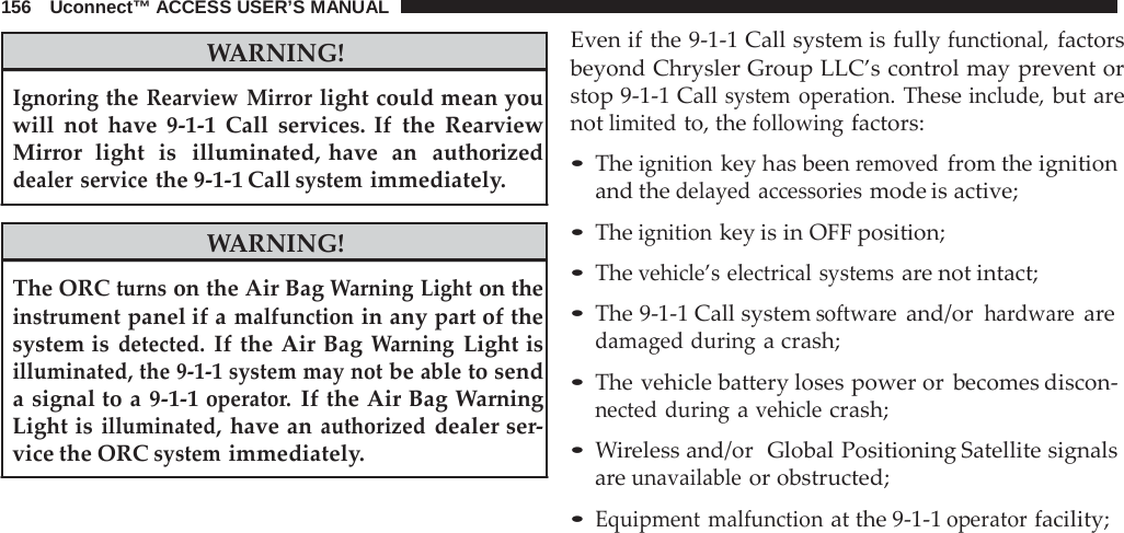 156   Uconnect™ ACCESS USER’S MANUAL   WARNING!  Ignoring the Rearview Mirror light could mean you will not have  9-1-1  Call services. If the Rearview Mirror  light  is  illuminated, have  an  authorized dealer service the 9-1-1 Call system immediately.  WARNING!  The ORC turns on the Air Bag Warning Light on the instrument panel if a malfunction in any part of the system is detected. If the Air Bag Warning Light is illuminated, the 9-1-1 system may not be able to send a signal to a 9-1-1 operator. If the Air Bag Warning Light is illuminated, have an authorized dealer ser- vice the ORC system immediately. Even if the 9-1-1 Call system is fully functional, factors beyond Chrysler Group LLC’s control may prevent or stop 9-1-1 Call system operation. These include, but are not limited to, the following factors:  • The ignition key has been removed from the ignition and the delayed accessories mode is active;  • The ignition key is in OFF position; • The vehicle’s electrical systems are not intact;  • The 9-1-1 Call system software and/or hardware are damaged during a crash;  • The vehicle battery loses power or becomes discon- nected during a vehicle crash;  • Wireless and/or  Global Positioning Satellite signals are unavailable or obstructed;  • Equipment malfunction at the 9-1-1 operator facility; 