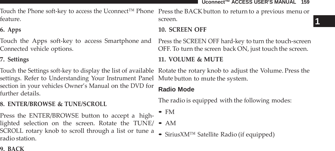 Uconnect™ ACCESS USER’S MANUAL   159  Touch the Phone soft-key to access the Uconnect™ Phone feature. 6. Apps Touch the  Apps soft-key to  access Smartphone and Connected vehicle options. 7. Settings  Touch the Settings soft-key to display the list of available settings. Refer to Understanding Your Instrument Panel section in your vehicles Owner’s Manual on the DVD for further details. 8. ENTER/BROWSE &amp; TUNE/SCROLL  Press the ENTER/BROWSE button to accept a  high- lighted selection on the screen. Rotate the TUNE/ SCROLL rotary knob to scroll through a  list or tune a radio station. 9. BACK Press the BACK button to return to a previous menu or screen. 1 10. SCREEN OFF Press the SCREEN OFF hard-key to turn the touch-screen OFF. To turn the screen back ON, just touch the screen. 11. VOLUME &amp; MUTE Rotate the rotary knob to adjust the Volume. Press the Mute button to mute the system.  Radio Mode The radio is equipped with the following modes: • FM • AM • SiriusXM™ Satellite Radio (if equipped) 