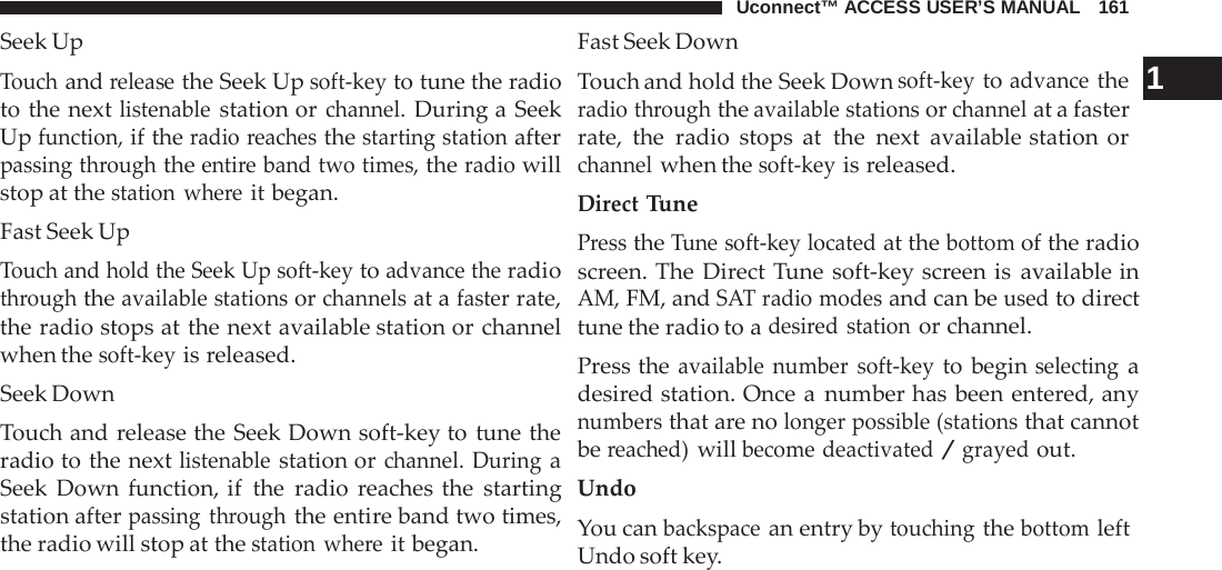 Uconnect™ ACCESS USER’S MANUAL   161 Fast Seek Down Seek Up  Touch and release the Seek Up soft-key to tune the radio to the next listenable station or channel. During a Seek Up function, if the radio reaches the starting station after passing through the entire band two times, the radio will stop at the station where it began. Fast Seek Up Touch and hold the Seek Up soft-key to advance the radio through the available stations or channels at a faster rate, the radio stops at the next available station or channel when the soft-key is released. Seek Down Touch and release the Seek Down soft-key to tune the radio to the next listenable station or channel. During a Seek Down function, if the radio  reaches the starting station after passing through the entire band two times, the radio will stop at the station where it began. Touch and hold the Seek Down soft-key to advance the  1 radio through the available stations or channel at a faster rate, the radio stops at  the next available station or channel when the soft-key is released. Direct Tune Press the Tune soft-key located at the bottom of the radio screen. The Direct Tune soft-key screen is available in AM, FM, and SAT radio modes and can be used to direct tune the radio to a desired station or channel. Press the available number soft-key to begin selecting a desired station. Once a  number has been entered, any numbers that are no longer possible (stations that cannot be reached) will become deactivated / grayed out. Undo You can backspace an entry by touching the bottom left Undo soft key. 