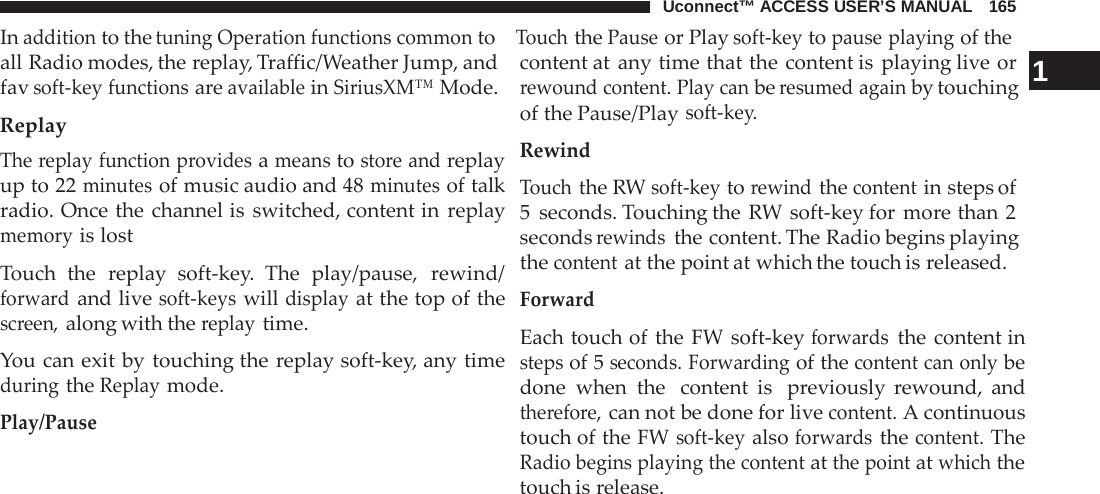 Uconnect™ ACCESS USER’S MANUAL   165 In addition to the tuning Operation functions common to   Touch the Pause or Play soft-key to pause playing of the  all Radio modes, the replay, Traffic/Weather Jump, and fav soft-key functions are available in SiriusXM™ Mode. Replay The replay function provides a means to store and replay up to 22 minutes of music audio and 48 minutes of talk radio. Once the channel is switched, content in replay memory is lost  Touch the  replay soft-key. The play/pause,  rewind/ forward and live soft-keys will display at the top of the screen, along with the replay time.  You can exit by touching the replay soft-key, any time during the Replay mode.  Play/Pause content at any time that the content is playing live or  1 rewound content. Play can be resumed again by touching of the Pause/Play soft-key. Rewind Touch the RW soft-key to rewind the content in steps of 5  seconds. Touching the RW soft-key for more than 2 seconds rewinds the content. The Radio begins playing the content at the point at which the touch is released. Forward  Each touch of the FW soft-key forwards the content in steps of 5 seconds. Forwarding of the content can only be done when the  content is  previously rewound, and therefore, can not be done for live content. A continuous touch of the FW soft-key also forwards the content. The Radio begins playing the content at the point at which the touch is release. 