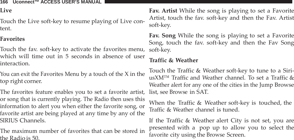 166   Uconnect™ ACCESS USER’S MANUAL  Live  Touch the Live soft-key to resume playing of Live con- tent.  Favorites Touch the fav. soft-key to activate the favorites menu, which will time out in 5 seconds in absence of user interaction.  You can exit the Favorites Menu by a touch of the X in the top right corner.  The favorites feature enables you to set a favorite artist, or song that is currently playing. The Radio then uses this information to alert you when either the favorite song, or favorite artist are being played at any time by any of the SIRIUS Channels.  The maximum number of favorites that can be stored in the Radio is 50. Fav. Artist While the song is playing to set a  Favorite Artist, touch the fav.  soft-key and then the Fav. Artist soft-key.  Fav.  Song While the song is playing to set  a  Favorite Song, touch the fav.  soft-key and then the Fav Song soft-key.  Traffic &amp; Weather Touch the Traffic &amp; Weather soft-key to tune to a  Siri- usXM™ Traffic and Weather channel. To set a  Traffic &amp; Weather alert for any one of the cities in the Jump Browse list, see Browse in SAT.  When the  Traffic &amp;  Weather soft-key is touched, the Traffic &amp; Weather channel is tuned.  If  the  Traffic &amp;  Weather alert City is not set, you  are presented with a  pop up to allow you to select the favorite city using the Browse Screen. 