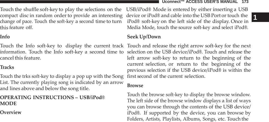 Uconnect™ ACCESS USER’S MANUAL   173 Touch the shuffle soft-key to play the selections on the   USB/iPod® Mode is entered by either inserting a  USB compact disc in random order to provide an interesting  device or iPod® and cable into the USB Port or touch the 1  change of pace. Touch the soft-key a second time to turn this feature off. Info  Touch the Info soft-key to  display the current track information. Touch the Info soft-key a  second time to cancel this feature.  Tracks  Touch the trks soft-key to display a pop up with the Song List. The currently playing song is indicated by an arrow and lines above and below the song title.  OPERATING INSTRUCTIONS – USB/iPod® MODE Overview iPod®  soft-key on the left side of the display. Once in Media Mode, touch the source soft-key and select iPod®. Seek Up/Down  Touch and release the right arrow soft-key for the next selection on the USB device/iPod®. Touch and release the left arrow soft-key to  return to the beginning of the current selection, or  return to  the  beginning of  the previous selection if the USB device/iPod® is within the first second of the current selection.  Browse  Touch the browse soft-key to display the browse window. The left side of the browse window displays a list of ways you can browse through the contents of the USB device/ iPod®.  If supported by the device, you can  browse by Folders, Artists, Playlists, Albums, Songs, etc. Touch the 