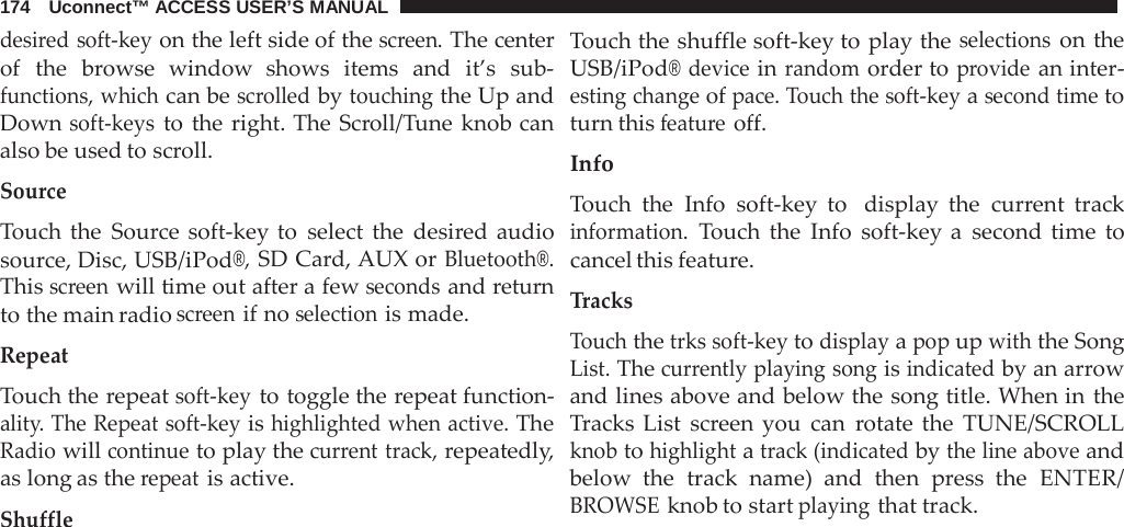 174   Uconnect™ ACCESS USER’S MANUAL  desired soft-key on the left side of the screen. The center of the  browse window shows items and it’s sub- functions, which can be scrolled by touching the Up and Down soft-keys to the right. The Scroll/Tune knob can also be used to scroll.  Source  Touch the Source soft-key to select the desired audio source, Disc, USB/iPod®, SD Card, AUX or Bluetooth®. This screen will time out after a few seconds and return to the main radio screen if no selection is made.  Repeat  Touch the repeat soft-key to toggle the repeat function- ality. The Repeat soft-key is highlighted when active. The Radio will continue to play the current track, repeatedly, as long as the repeat is active.  Shuffle Touch the shuffle soft-key to play the selections on the USB/iPod® device in random order to provide an inter- esting change of pace. Touch the soft-key a second time to turn this feature off.  Info  Touch the Info soft-key to  display the current track information. Touch the Info soft-key a  second time to cancel this feature.  Tracks  Touch the trks soft-key to display a pop up with the Song List. The currently playing song is indicated by an arrow and lines above and below the song title. When in the Tracks List screen you can  rotate the TUNE/SCROLL knob to highlight a track (indicated by the line above and below the track name) and then  press the ENTER/ BROWSE knob to start playing that track. 