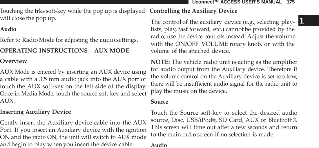 Uconnect™ ACCESS USER’S MANUAL   175 Touching the trks soft-key while the pop up is displayed  Controlling the Auxiliary Device  will close the pop up. Audio Refer to Radio Mode for adjusting the audio settings. OPERATING INSTRUCTIONS – AUX MODE Overview AUX Mode is entered by inserting an AUX device using a cable with a 3.5 mm audio jack into the AUX port or touch the AUX soft-key on the left side of the display. Once in Media Mode, touch the source soft-key and select AUX.  Inserting Auxiliary Device  Gently insert the Auxiliary device cable into the AUX Port. If you insert an Auxiliary device with the ignition ON and the radio ON, the unit will switch to AUX mode and begin to play when you insert the device cable. The control of the auxiliary device (e.g., selecting play-   1 lists, play, fast forward, etc.) cannot be provided by the radio; use the device controls instead. Adjust the volume with the ON/OFF VOLUME rotary knob, or with the volume of the attached device.  NOTE: The vehicle radio unit is acting as the amplifier for audio output from the Auxiliary device. Therefore if the volume control on the Auxiliary device is set too low, there will be insufficient audio signal for the radio unit to play the music on the device.  Source  Touch the Source soft-key to select the desired audio source, Disc, USB/iPod®, SD Card, AUX or Bluetooth®. This screen will time out after a few seconds and return to the main radio screen if no selection is made.  Audio 