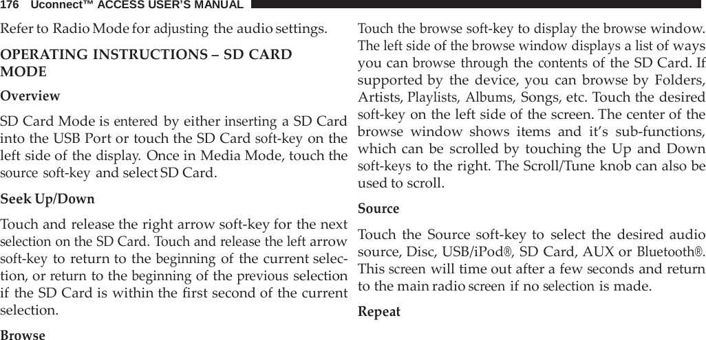 176   Uconnect™ ACCESS USER’S MANUAL  Refer to Radio Mode for adjusting the audio settings.  OPERATING INSTRUCTIONS – SD CARD MODE Overview  SD Card Mode is entered by either inserting a SD Card into the USB Port or touch the SD Card soft-key on the left side of the display. Once in Media Mode, touch the source soft-key and select SD Card.  Seek Up/Down  Touch and release the right arrow soft-key for the next selection on the SD Card. Touch and release the left arrow soft-key to return to the beginning of the current selec- tion, or return to the beginning of the previous selection if the SD Card is within the first second of the current selection.  Browse Touch the browse soft-key to display the browse window. The left side of the browse window displays a list of ways you can browse through the contents of the SD Card. If supported by the device, you can  browse by Folders, Artists, Playlists, Albums, Songs, etc. Touch the desired soft-key on the left side of the screen. The center of the browse window shows items and it’s sub-functions, which can be scrolled by touching the Up and Down soft-keys to the right. The Scroll/Tune knob can also be used to scroll.  Source  Touch the Source soft-key to select the desired audio source, Disc, USB/iPod®, SD Card, AUX or Bluetooth®. This screen will time out after a few seconds and return to the main radio screen if no selection is made.  Repeat 