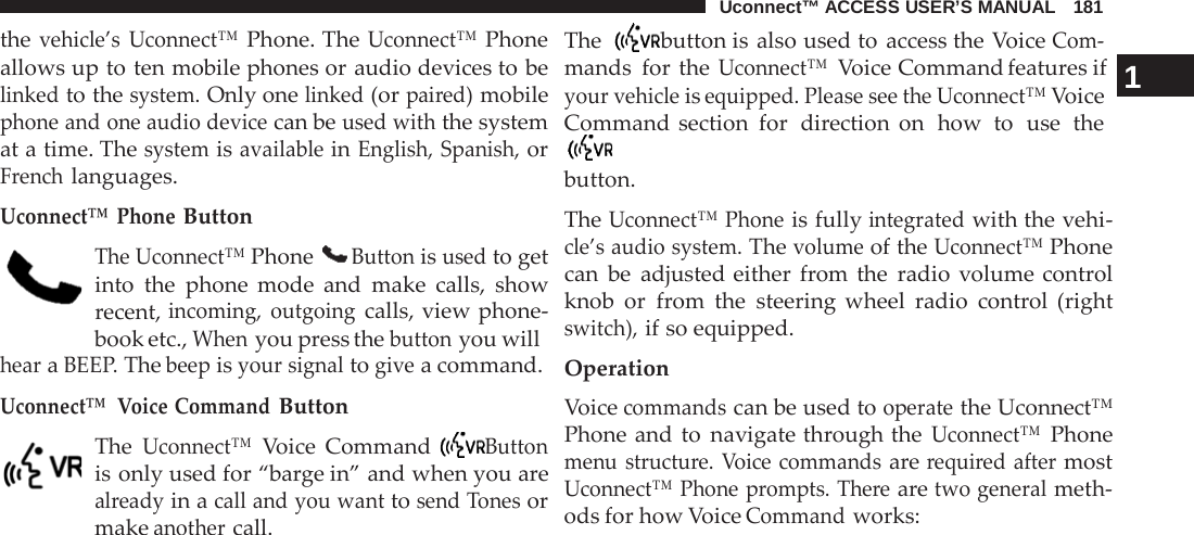 Uconnect™ ACCESS USER’S MANUAL   181      the vehicle’s Uconnect™ Phone. The Uconnect™ Phone allows up to ten mobile phones or audio devices to be linked to the system. Only one linked (or paired) mobile phone and one audio device can be used with the system at a time. The system is available in English, Spanish, or French languages.  Uconnect™  Phone Button  The Uconnect™ Phone  Button is used to get into the phone mode and make calls, show recent, incoming, outgoing calls, view phone- book etc., When you press the button you will hear a BEEP. The beep is your signal to give a command. Uconnect™  Voice Command Button  The Uconnect™ Voice Command  Button is only used for “barge in” and when you are already in a call and you want to send Tones or make another call. The  button is also used to access the Voice Com- mands  for the Uconnect™ Voice Command features if   1 your vehicle is equipped. Please see the Uconnect™ Voice Command section for  direction on  how  to  use  the  button.  The Uconnect™ Phone is fully integrated with the vehi- cle’s audio system. The volume of the Uconnect™ Phone can be adjusted either  from the radio volume control knob or  from the steering wheel radio control (right switch), if so equipped.  Operation Voice commands can be used to operate the Uconnect™ Phone and to navigate through the Uconnect™ Phone menu structure. Voice commands are required after most Uconnect™ Phone prompts. There are two general meth- ods for how Voice Command works: 