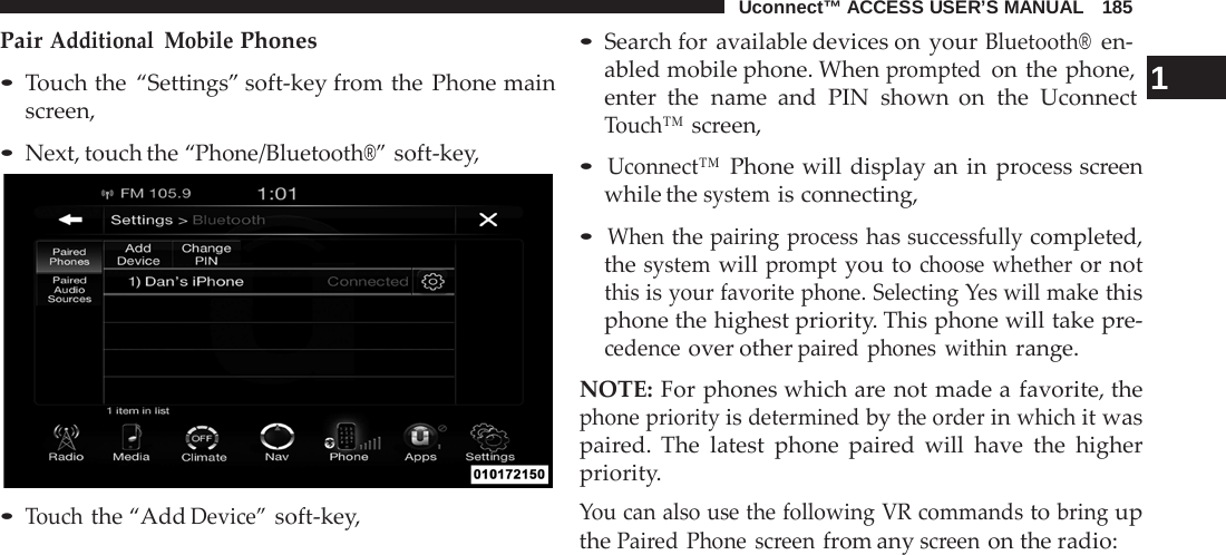 Uconnect™ ACCESS USER’S MANUAL   185  Pair Additional Mobile Phones  • Touch the “Settings” soft-key from the Phone main screen,  • Next, touch the “Phone/Bluetooth®” soft-key,   • Touch the “Add Device” soft-key, • Search for available devices on your Bluetooth®  en- abled mobile phone. When prompted on the phone,  1 enter the name and PIN shown on  the Uconnect Touch™ screen,  • Uconnect™ Phone will display an in  process screen while the system is connecting,  • When the pairing  process has successfully completed, the system will prompt you to choose whether or not this is your favorite phone. Selecting Yes will make this phone the highest priority. This phone will take pre- cedence over other paired phones within range.  NOTE: For phones which are not made a favorite, the phone priority is determined by the order in which it was paired. The latest phone paired will have the higher priority. You can also use the following VR commands to bring up the Paired Phone screen from any screen on the radio: 