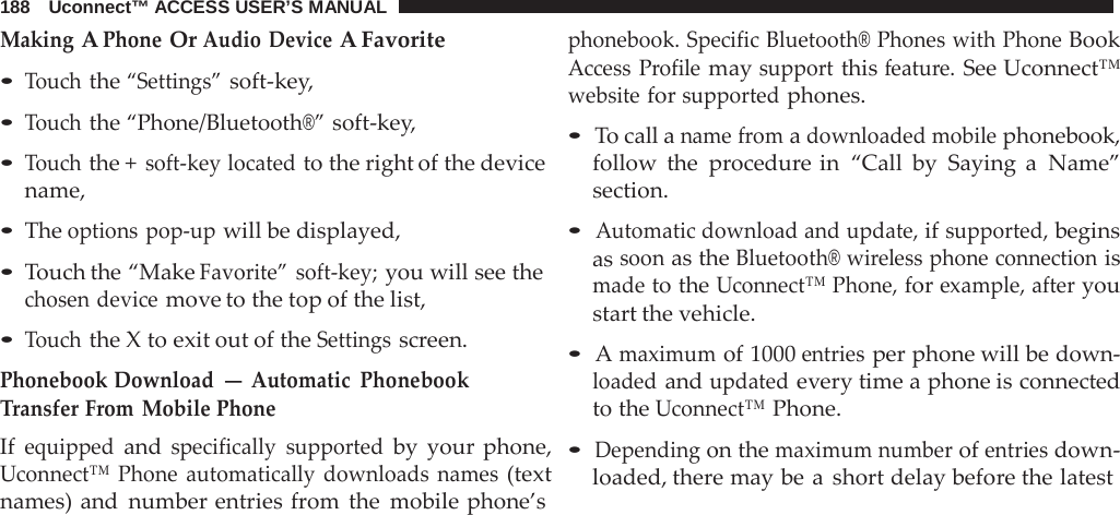 188   Uconnect™ ACCESS USER’S MANUAL  Making A Phone Or Audio Device A Favorite • Touch the “Settings” soft-key, • Touch the “Phone/Bluetooth®” soft-key,  • Touch the + soft-key located to the right of the device name,  • The options pop-up will be displayed,  • Touch the “Make Favorite” soft-key; you will see the chosen device move to the top of the list,  • Touch the X to exit out of the Settings screen. Phonebook Download — Automatic  Phonebook Transfer From Mobile Phone If equipped and specifically supported by your phone, Uconnect™ Phone automatically downloads names (text names) and number entries from the mobile phone’s phonebook. Specific Bluetooth® Phones with Phone Book Access  Profile may support this feature. See Uconnect™ website for supported phones.  • To call a name from a downloaded mobile phonebook, follow the  procedure in “Call by Saying  a  Name” section.  • Automatic download and update, if supported, begins as soon as the Bluetooth® wireless phone connection is made to the Uconnect™ Phone, for example, after you start the vehicle.  • A maximum of 1000 entries per phone will be down- loaded and updated every time a phone is connected to the Uconnect™ Phone.  • Depending on the maximum number of entries down- loaded, there may be a  short delay before the latest 