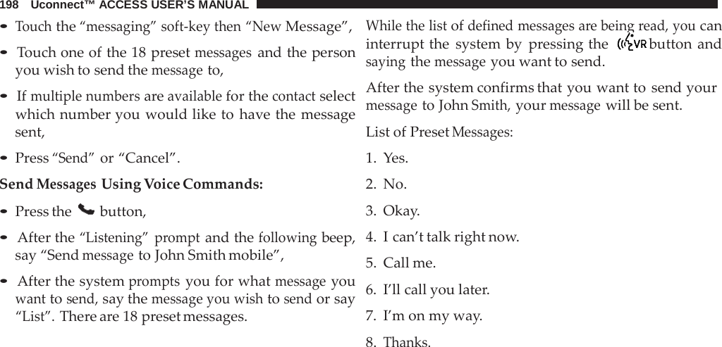 198   Uconnect™ ACCESS USER’S MANUAL  • Touch the “messaging” soft-key then “New Message”,  • Touch one of the 18 preset messages and the person you wish to send the message to,  • If multiple numbers are available for the contact select which number you would like to have the message sent,  • Press “Send” or “Cancel”. Send Messages Using Voice Commands: • Press the  button,  • After the “Listening”  prompt and the following beep, say “Send message to John Smith mobile”,  • After the system prompts you for what message you want to send, say the message you wish to send or say “List”. There are 18 preset messages. While the list of defined messages are being read, you can interrupt the system by  pressing the  button and saying the message you want to send.  After the system confirms that you want to send your message to John Smith, your message will be sent.  List of Preset Messages: 1.  Yes. 2.  No. 3. Okay. 4.  I can’t talk right now. 5. Call me. 6. I’ll call you later. 7. I’m on my way. 8. Thanks. 