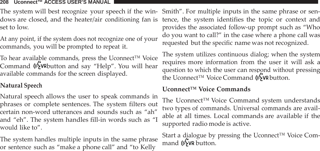 208   Uconnect™ ACCESS USER’S MANUAL  The system will best recognize your speech if the win- dows are closed, and the heater/air conditioning fan is set to low.  At any point, if the system does not recognize one of your commands, you will be prompted to repeat it.  To hear available commands, press the Uconnect™ Voice Command  button and say “Help”. You will hear available commands for the screen displayed.  Natural Speech Natural speech allows the user to speak commands in phrases or complete sentences. The system filters out certain non-word utterances and sounds such as “ah” and “eh”. The system handles fill-in words such as “I would like to”.  The system handles multiple inputs in the same phrase or sentence such as “make a phone call” and “to Kelly Smith”. For multiple inputs in the same phrase or sen- tence, the system identifies the topic or context and provides the associated follow-up prompt such as “Who do you want to call?” in the case where a phone call was requested but the specific name was not recognized.  The system utilizes continuous dialog; when the system requires more information from the user it will ask a question to which the user can respond without pressing the Uconnect™ Voice Command  button.  Uconnect™ Voice Commands The Uconnect™ Voice Command system understands two types of commands. Universal commands are avail- able at all times. Local commands are  available if the supported radio mode is active.  Start a dialogue by pressing the Uconnect™ Voice Com- mand  button. 