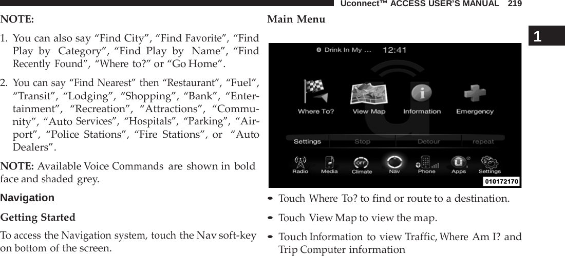 Uconnect™ ACCESS USER’S MANUAL   219 NOTE: Main Menu    1.  You can also say “Find City”, “Find Favorite”, “Find Play by  Category”, “Find Play by  Name”, “Find Recently Found”, “Where to?” or “Go Home”.  2. You can say “Find Nearest” then “Restaurant”, “Fuel”, “Transit”, “Lodging”, “Shopping”, “Bank”, “Enter- tainment”, “Recreation”, “Attractions”, “Commu- nity”, “Auto Services”, “Hospitals”, “Parking”, “Air- port”, “Police Stations”, “Fire  Stations”, or  “Auto Dealers”.  NOTE: Available Voice Commands are shown in bold face and shaded grey.  Navigation  Getting Started To access the Navigation system, touch the Nav soft-key on bottom of the screen. 1               • Touch Where To? to find or route to a destination. • Touch View Map to view the map. • Touch Information to view Traffic, Where Am I? and Trip Computer information 