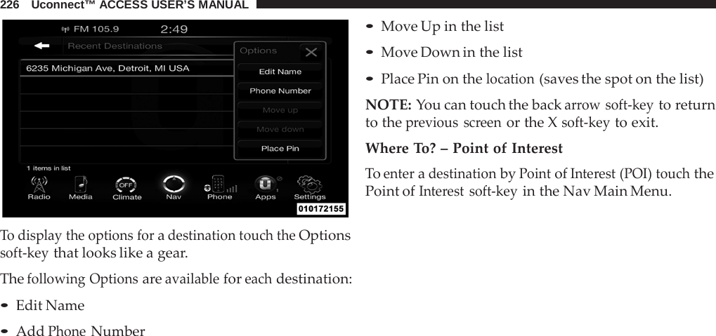226   Uconnect™ ACCESS USER’S MANUAL     To display the options for a destination touch the Options soft-key that looks like a gear.  The following Options are available for each destination: • Edit Name • Add Phone Number • Move Up in the list • Move Down in the list • Place Pin on the location (saves the spot on the list)  NOTE: You can touch the back arrow soft-key to return to the previous screen or the X soft-key to exit.  Where To? – Point of Interest To enter a destination by Point of Interest (POI) touch the Point of Interest soft-key in the Nav Main Menu. 