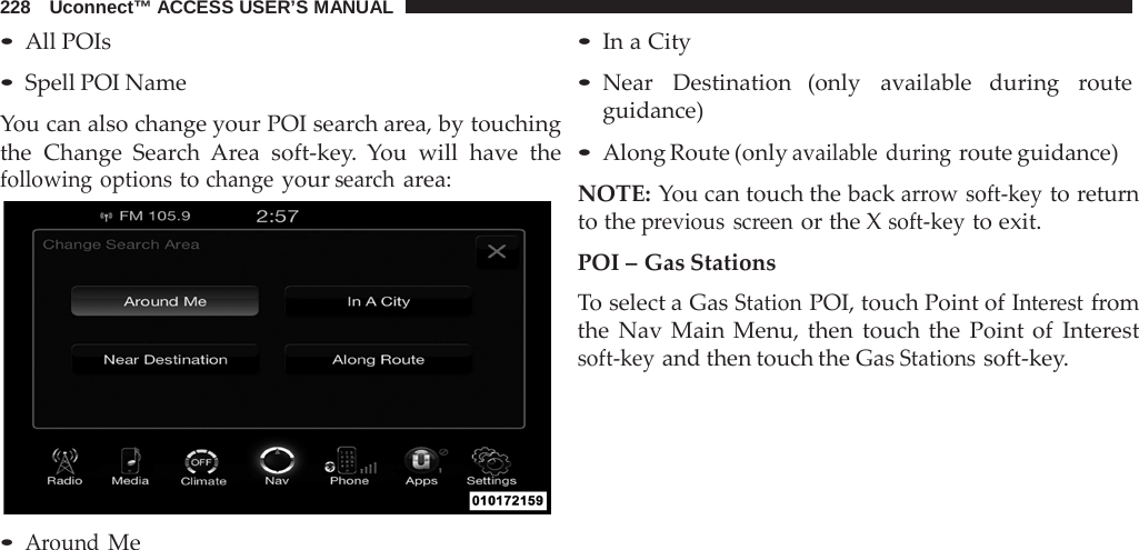 228   Uconnect™ ACCESS USER’S MANUAL  • All POIs • Spell POI Name  You can also change your POI search area, by touching the Change Search  Area soft-key.  You will have the following options to change your search area:   • Around Me • In a City  • Near   Destination  (only   available  during   route guidance)  • Along Route (only available during route guidance)  NOTE: You can touch the back arrow soft-key to return to the previous screen or the X soft-key to exit.  POI – Gas Stations To select a Gas Station POI, touch Point of Interest from the  Nav  Main Menu, then touch the Point of Interest soft-key and then touch the Gas Stations soft-key. 