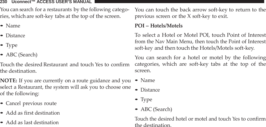 230   Uconnect™ ACCESS USER’S MANUAL  You can search for a restaurants by the following catego- ries, which are soft-key tabs at the top of the screen.  • Name • Distance • Type • ABC (Search)  Touch the desired Restaurant and touch Yes to confirm the destination.  NOTE: If you are currently on a route guidance and you select a Restaurant, the system will ask you to choose one of the following:  • Cancel previous route • Add as first destination • Add as last destination You can touch the back arrow soft-key to return to the previous screen or the X soft-key to exit.  POI – Hotels/Motels To select a  Hotel or Motel POI, touch Point of Interest from the Nav Main Menu, then touch the Point of Interest soft-key and then touch the Hotels/Motels soft-key.  You can search for  a  hotel or motel by the following categories, which  are  soft-key tabs at the top of the screen.  • Name • Distance • Type • ABC (Search)  Touch the desired hotel or motel and touch Yes to confirm the destination. 