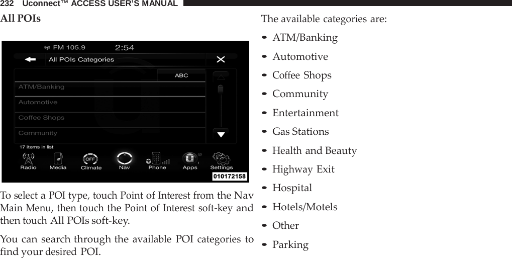 232   Uconnect™ ACCESS USER’S MANUAL  All POIs    To select a POI type, touch Point of Interest from the Nav Main Menu, then touch the Point of Interest soft-key and then touch All POIs soft-key.  You can search through the available POI categories to find your desired POI. The available categories are: • ATM/Banking • Automotive • Coffee Shops • Community • Entertainment • Gas Stations • Health and Beauty • Highway Exit • Hospital • Hotels/Motels • Other • Parking 