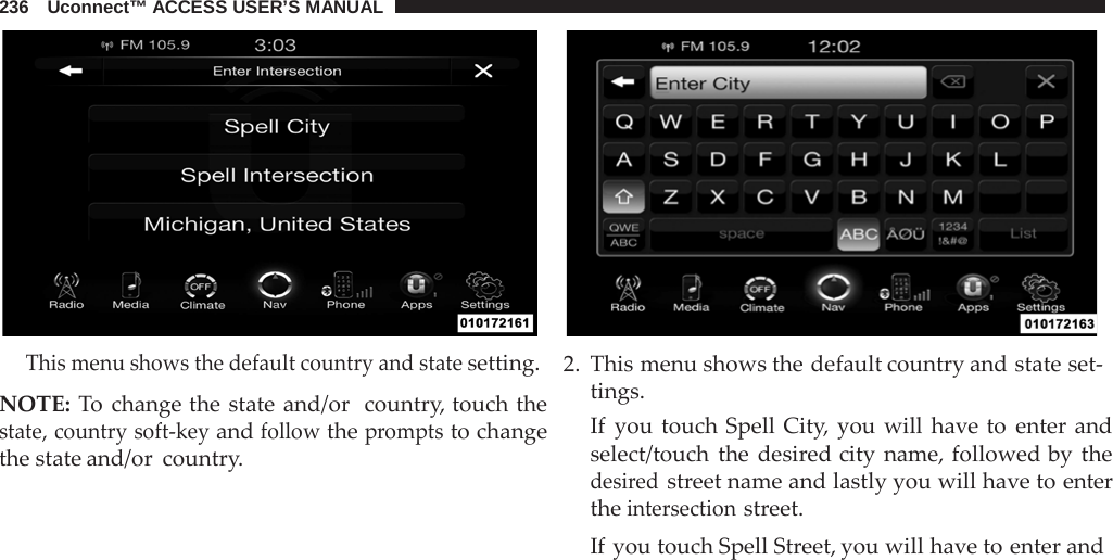 236   Uconnect™ ACCESS USER’S MANUAL       This menu shows the default country and state setting.  NOTE: To change the state and/or  country, touch the state, country soft-key and follow the prompts to change the state and/or country. 2. This menu shows the default country and state set- tings. If  you touch Spell City, you will have to enter and select/touch the desired city name, followed by the desired street name and lastly you will have to enter the intersection street. If you touch Spell Street, you will have to enter and 