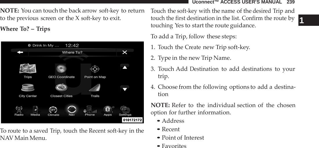 Uconnect™ ACCESS USER’S MANUAL   239  NOTE: You can touch the back arrow soft-key to return to the previous screen or the X soft-key to exit.  Where To? – Trips    To route to a saved Trip, touch the Recent soft-key in the NAV Main Menu. Touch the soft-key with the name of the desired Trip and touch the first destination in the list. Confirm the route by  1 touching Yes to start the route guidance. To add a Trip, follow these steps: 1. Touch the Create new Trip soft-key. 2.  Type in the new Trip Name.  3.  Touch Add Destination to add destinations to your trip.  4. Choose from the following options to add a destina- tion  NOTE: Refer to the individual section of the chosen option for further information. • Address • Recent • Point of Interest • Favorites 