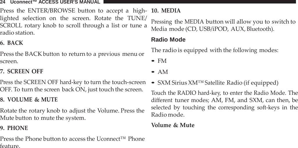 24   Uconnect™ ACCESS USER’S MANUAL  Press the ENTER/BROWSE button to accept a  high- lighted selection on the screen. Rotate the TUNE/ SCROLL rotary knob to scroll through a  list or tune a radio station. 6. BACK  Press the BACK button to return to a previous menu or screen. 7. SCREEN OFF Press the SCREEN OFF hard-key to turn the touch-screen OFF. To turn the screen back ON, just touch the screen. 8. VOLUME &amp; MUTE Rotate the rotary knob to adjust the Volume. Press the Mute button to mute the system. 9. PHONE  Press the Phone button to access the Uconnect™ Phone feature. 10. MEDIA Pressing the MEDIA button will allow you to switch to Media mode (CD, USB/iPOD, AUX, Bluetooth).  Radio Mode The radio is equipped with the following modes: • FM • AM • SXM Sirius XM™ Satellite Radio (if equipped) Touch the RADIO hard-key, to enter the Radio Mode. The different tuner modes; AM, FM, and SXM, can then, be selected by touching the corresponding soft-keys in the Radio mode. Volume &amp; Mute 