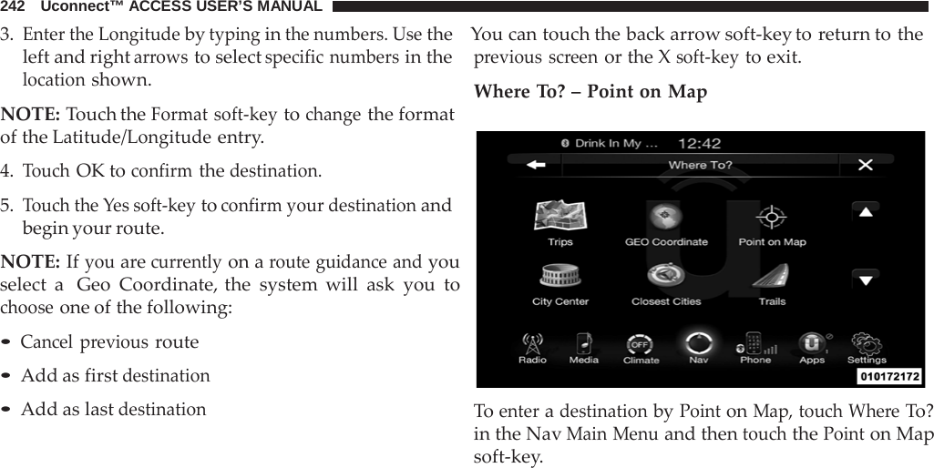 242   Uconnect™ ACCESS USER’S MANUAL 3. Enter the Longitude by typing in the numbers. Use the    You can touch the back arrow soft-key to return to the  left and right arrows to select specific numbers in the location shown.  NOTE: Touch the Format soft-key to change the format of the Latitude/Longitude entry.  4. Touch OK to confirm the destination.  5. Touch the Yes soft-key to confirm your destination and begin your route.  NOTE: If you are currently on a route guidance and you select a  Geo Coordinate, the system will ask you to choose one of the following:  • Cancel previous route • Add as first destination • Add as last destination previous screen or the X soft-key to exit. Where To? – Point on Map    To enter a destination by Point on Map, touch Where To? in the Nav Main Menu and then touch the Point on Map soft-key. 