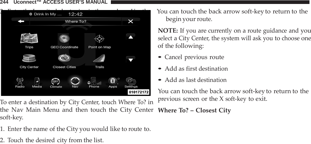 244   Uconnect™ ACCESS USER’S MANUAL 3. Enter the Longitude by typing in the numbers. Use the    You can touch the back arrow soft-key to return to the                 To enter a destination by City Center, touch Where To? in the Nav Main Menu and then touch the City Center soft-key.  1. Enter the name of the City you would like to route to. 2. Touch the desired city from the list. begin your route.  NOTE: If you are currently on a route guidance and you select a City Center, the system will ask you to choose one of the following:  • Cancel previous route • Add as first destination • Add as last destination  You can touch the back arrow soft-key to return to the previous screen or the X soft-key to exit.  Where To? – Closest City 