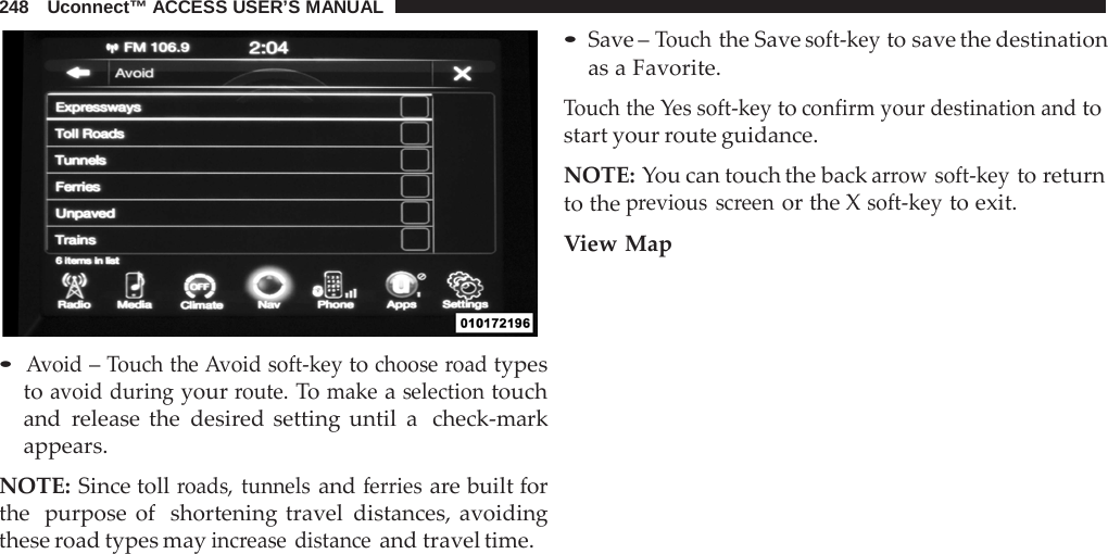 248   Uconnect™ ACCESS USER’S MANUAL     • Avoid – Touch the Avoid soft-key to choose road types to avoid during your route. To make a selection touch and  release the desired setting until a  check-mark appears.  NOTE: Since toll roads, tunnels and ferries are built for the  purpose of  shortening travel distances, avoiding these road types may increase distance and travel time. • Save – Touch the Save soft-key to save the destination as a Favorite.  Touch the Yes soft-key to confirm your destination and to start your route guidance.  NOTE: You can touch the back arrow soft-key to return to the previous screen or the X soft-key to exit.  View Map 