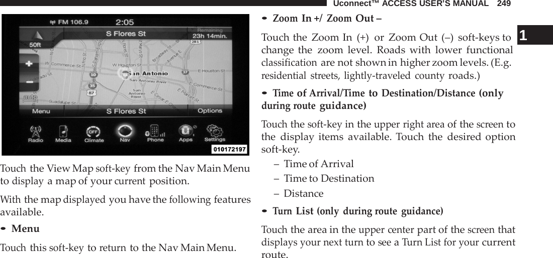 Uconnect™ ACCESS USER’S MANUAL   249     Touch the View Map soft-key from the Nav Main Menu to display a map of your current position.  With the map displayed you have the following features available. • Menu Touch this soft-key to return to the Nav Main Menu. • Zoom In +/ Zoom Out – Touch the Zoom In  (+)  or Zoom Out (–)  soft-keys to  1 change the zoom level. Roads with lower functional classification are not shown in higher zoom levels. (E.g. residential streets, lightly-traveled county roads.) • Time of Arrival/Time to Destination/Distance (only during route guidance)  Touch the soft-key in the upper right area of the screen to the display items available. Touch the desired option soft-key. –  Time of Arrival –  Time to Destination –  Distance • Turn List (only during route guidance)  Touch the area in the upper center part of the screen that displays your next turn to see a Turn List for your current route. 
