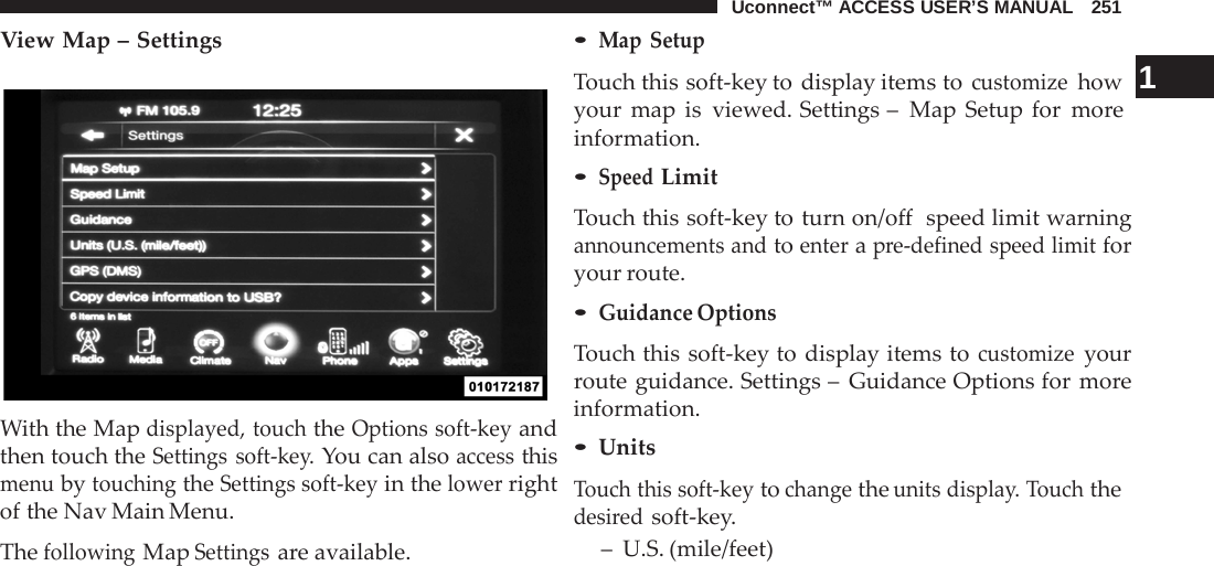 Uconnect™ ACCESS USER’S MANUAL   251  View Map – Settings    With the Map displayed, touch the Options soft-key and then touch the Settings soft-key. You can also access this menu by touching the Settings soft-key in the lower right of the Nav Main Menu.  The following Map Settings are available. • Map  Setup Touch this soft-key to display items to customize how  1 your map is viewed. Settings –  Map Setup for more information. • Speed Limit  Touch this soft-key to turn on/off  speed limit warning announcements and to enter a pre-defined speed limit for your route. • Guidance Options  Touch this soft-key to display items to customize your route guidance. Settings –  Guidance Options for more information. • Units  Touch this soft-key to change the units display. Touch the desired soft-key. –  U.S. (mile/feet) 