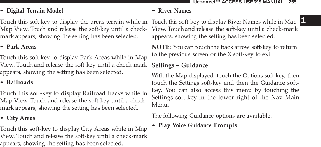 Uconnect™ ACCESS USER’S MANUAL   255  • Digital  Terrain Model  Touch this soft-key to display the areas terrain while in Map View. Touch and release the soft-key until a check- mark appears, showing the setting has been selected. • Park Areas  Touch this soft-key to display Park Areas while in Map View. Touch and release the soft-key until a check-mark appears, showing the setting has been selected. • Railroads  Touch this soft-key to display Railroad tracks while in Map View. Touch and release the soft-key until a check- mark appears, showing the setting has been selected. • City Areas  Touch this soft-key to display City Areas while in Map View. Touch and release the soft-key until a check-mark appears, showing the setting has been selected. • River Names Touch this soft-key to display River Names while in Map  1 View. Touch and release the soft-key until a check-mark appears, showing the setting has been selected.  NOTE: You can touch the back arrow soft-key to return to the previous screen or the X soft-key to exit.  Settings – Guidance With the Map displayed, touch the Options soft-key, then touch the Settings soft-key and then the Guidance soft- key.  You can also access this menu by touching the Settings soft-key in the lower right of the  Nav  Main Menu.  The following Guidance options are available. • Play Voice Guidance Prompts 