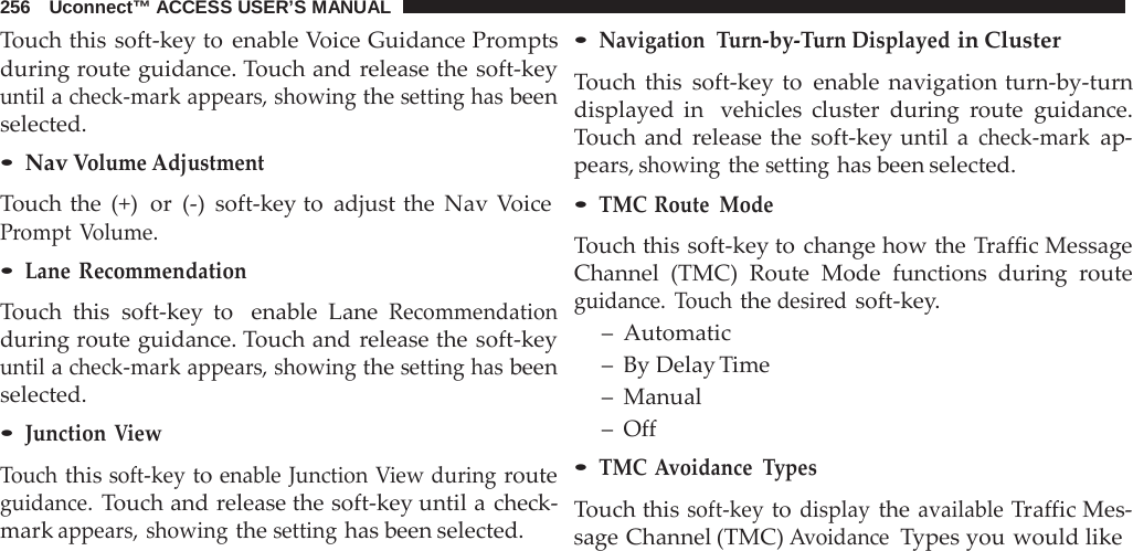 256   Uconnect™ ACCESS USER’S MANUAL  Touch this soft-key to enable Voice Guidance Prompts during route guidance. Touch and release the soft-key until a check-mark appears, showing the setting has been selected. • Nav Volume Adjustment Touch the (+)  or  (-)  soft-key to adjust the Nav Voice Prompt  Volume. • Lane  Recommendation  Touch this soft-key to   enable Lane Recommendation during route guidance. Touch and release the soft-key until a check-mark appears, showing the setting has been selected. • Junction View  Touch this soft-key to enable Junction View during route guidance. Touch and release the soft-key until a check- mark appears, showing the setting has been selected. • Navigation  Turn-by-Turn Displayed in Cluster  Touch this soft-key to enable navigation turn-by-turn displayed in  vehicles cluster during  route guidance. Touch and  release the soft-key until  a check-mark ap- pears, showing the setting has been selected. • TMC Route Mode  Touch this soft-key to change how the Traffic Message Channel (TMC) Route Mode functions during  route guidance.  Touch the desired soft-key. –  Automatic –  By Delay Time –  Manual –  Off • TMC Avoidance Types  Touch this soft-key to display the available Traffic Mes- sage Channel (TMC) Avoidance  Types you would like 