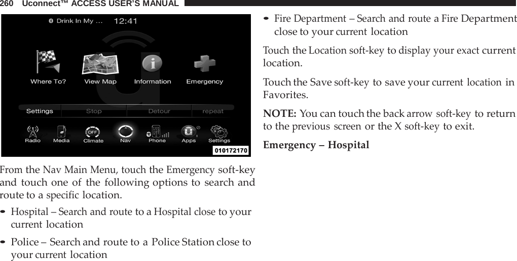 260   Uconnect™ ACCESS USER’S MANUAL     From the Nav Main Menu, touch the Emergency soft-key and touch one of the following options to search and route to a specific location. • Hospital – Search and route to a Hospital close to your current location • Police – Search and route to a Police Station close to your current location • Fire Department – Search and route a Fire Department close to your current location  Touch the Location soft-key to display your exact current location.  Touch the Save soft-key to save your current location in Favorites.  NOTE: You can touch the back arrow soft-key to return to the previous screen or the X soft-key to exit.  Emergency – Hospital 