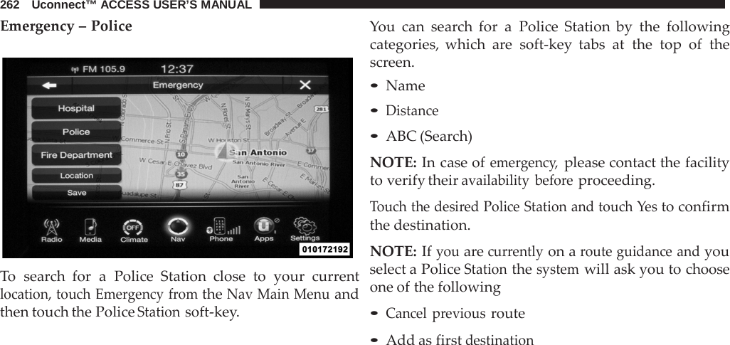 262   Uconnect™ ACCESS USER’S MANUAL  Emergency – Police    To  search for  a  Police Station close to your current location, touch Emergency from the Nav Main Menu and then touch the Police Station soft-key. You can search for  a  Police Station by the following categories, which  are  soft-key tabs at the top of the screen. • Name • Distance • ABC (Search)  NOTE: In case of emergency, please contact the facility to verify their availability before proceeding.  Touch the desired Police Station and touch Yes to confirm the destination.  NOTE: If you are currently on a route guidance and you select a Police Station the system will ask you to choose one of the following  • Cancel previous route • Add as first destination 
