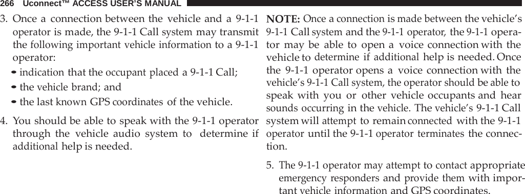 266   Uconnect™ ACCESS USER’S MANUAL  3. Once a  connection between the vehicle and a  9-1-1 operator is made, the 9-1-1 Call system may transmit the following important vehicle information to a 9-1-1 operator: • indication that the occupant placed a 9-1-1 Call; • the vehicle brand; and • the last known GPS coordinates of the vehicle.  4.  You should be able to speak with the 9-1-1 operator through the vehicle audio system to   determine if additional help is needed. NOTE: Once a connection is made between the vehicle’s 9-1-1 Call system and the 9-1-1 operator, the 9-1-1 opera- tor may be able to open a  voice connection with the vehicle to determine if additional help is needed. Once the  9-1-1  operator opens a  voice connection with the vehicle’s 9-1-1 Call system, the operator should be able to speak with you or other vehicle occupants and hear sounds occurring in the vehicle. The vehicle’s 9-1-1 Call system will attempt to remain connected with the 9-1-1 operator until the 9-1-1 operator terminates the connec- tion.  5. The 9-1-1 operator may attempt to contact appropriate emergency  responders and provide them with impor- tant vehicle information and GPS coordinates. 