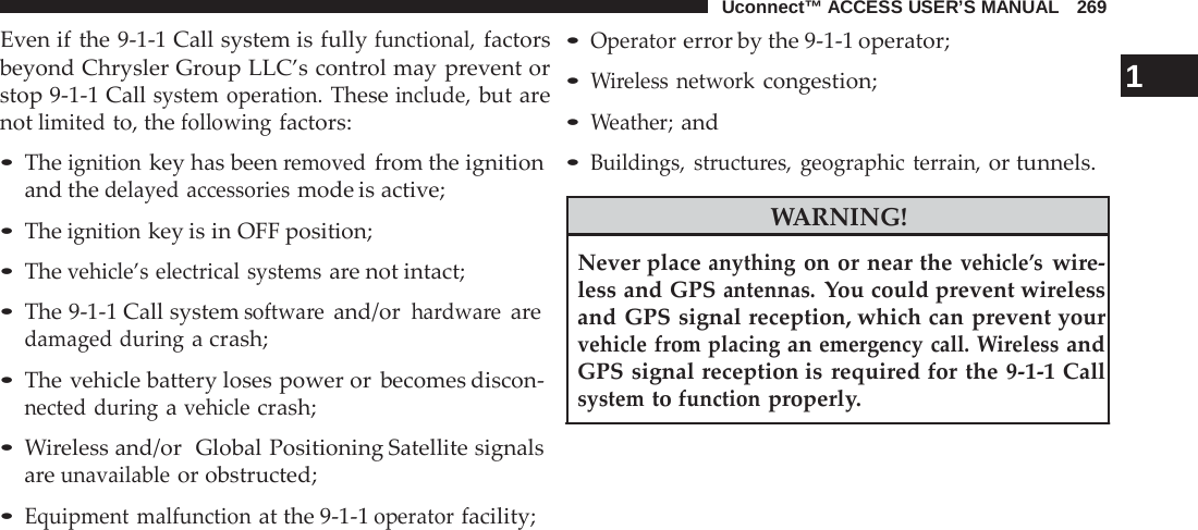 Uconnect™ ACCESS USER’S MANUAL   269  Even if the 9-1-1 Call system is fully functional, factors beyond Chrysler Group LLC’s control may prevent or stop 9-1-1 Call system operation. These include, but are not limited to, the following factors:  • The ignition key has been removed from the ignition and the delayed accessories mode is active;  • The ignition key is in OFF position; • The vehicle’s electrical systems are not intact;  • The 9-1-1 Call system software and/or hardware are damaged during a crash;  • The vehicle battery loses power or becomes discon- nected during a vehicle crash;  • Wireless and/or  Global Positioning Satellite signals are unavailable or obstructed;  • Equipment malfunction at the 9-1-1 operator facility; • Operator error by the 9-1-1 operator; • Wireless network congestion;                                           1 • Weather; and • Buildings, structures, geographic terrain, or tunnels.  WARNING!  Never place anything on or near the vehicle’s wire- less and GPS antennas. You could prevent wireless and GPS signal reception, which can prevent your vehicle from placing an emergency call. Wireless and GPS signal reception is required for the 9-1-1 Call system to function properly. 