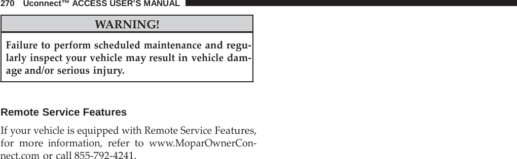 270   Uconnect™ ACCESS USER’S MANUAL   WARNING!  Failure to perform scheduled maintenance and regu- larly inspect your vehicle may result in vehicle dam- age and/or serious injury.    Remote Service Features  If your vehicle is equipped with Remote Service Features, for more information, refer to www.MoparOwnerCon- nect.com or call 855-792-4241. 