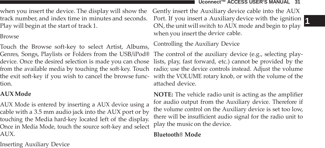 Uconnect™ ACCESS USER’S MANUAL   31 when you insert the device. The display will show the   Gently insert the Auxiliary device cable into the AUX  track number, and index time in minutes and seconds. Play will begin at the start of track 1. Browse Touch the  Browse soft-key to select Artist, Albums, Genres, Songs, Playlists or Folders from the USB/iPod® device. Once the desired selection is made you can chose from the available media by touching the soft-key. Touch the exit soft-key if you wish to cancel the browse func- tion. AUX Mode AUX Mode is entered by inserting a AUX device using a cable with a 3.5 mm audio jack into the AUX port or by touching the Media hard-key  located left of the display. Once in Media Mode, touch the source soft-key and select AUX. Inserting Auxiliary Device Port. If you insert a Auxiliary device with the ignition  1 ON, the unit will switch to AUX mode and begin to play when you insert the device cable. Controlling the Auxiliary Device The control of the auxiliary device (e.g., selecting play- lists, play, fast forward, etc.) cannot be provided by the radio; use the device controls instead. Adjust the volume with the VOLUME rotary knob, or with the volume of the attached device.  NOTE: The vehicle radio unit is acting as the amplifier for audio output from the Auxiliary device. Therefore if the volume control on the Auxiliary device is set too low, there will be insufficient audio signal for the radio unit to play the music on the device. Bluetooth® Mode 