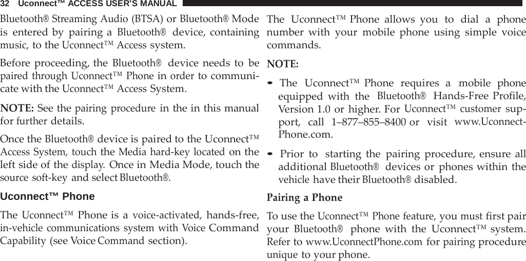 32   Uconnect™ ACCESS USER’S MANUAL  Bluetooth® Streaming Audio (BTSA) or Bluetooth® Mode is entered by pairing a Bluetooth®  device, containing music, to the Uconnect™ Access system. Before proceeding, the Bluetooth®  device needs to be paired through Uconnect™ Phone in order to communi- cate with the Uconnect™ Access System.  NOTE: See the pairing  procedure in the in this manual for further details. Once the Bluetooth® device is paired to the Uconnect™ Access System, touch the Media hard-key located on the left side of the display. Once in Media Mode, touch the source soft-key and select Bluetooth®.  Uconnect™ Phone  The Uconnect™ Phone is  a voice-activated, hands-free, in-vehicle communications system with Voice Command Capability (see Voice Command section). The  Uconnect™ Phone allows you  to  dial  a  phone number with your mobile phone using simple voice commands.  NOTE:  • The  Uconnect™ Phone  requires  a  mobile  phone equipped with the  Bluetooth®  Hands-Free  Profile, Version 1.0 or higher. For Uconnect™ customer sup- port,  call   1–877–855–8400 or  visit  www.Uconnect- Phone.com.  • Prior to  starting the pairing  procedure, ensure  all additional Bluetooth®  devices or phones within the vehicle have their Bluetooth® disabled. Pairing a Phone To use the Uconnect™ Phone feature, you must first pair your Bluetooth®  phone with the Uconnect™ system. Refer to www.UconnectPhone.com for pairing procedure unique to your phone. 