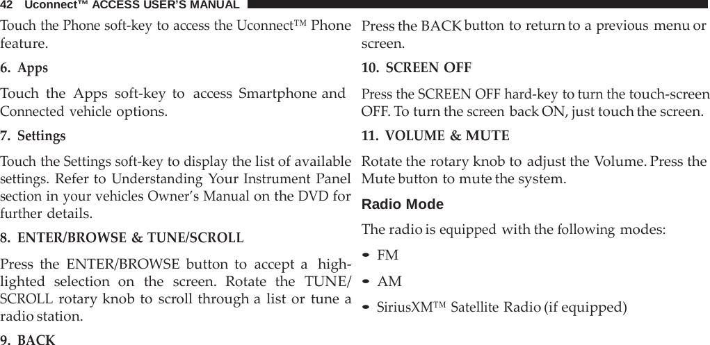 42   Uconnect™ ACCESS USER’S MANUAL  Touch the Phone soft-key to access the Uconnect™ Phone feature. 6. Apps Touch the  Apps soft-key to  access Smartphone and Connected vehicle options. 7. Settings  Touch the Settings soft-key to display the list of available settings. Refer to Understanding Your Instrument Panel section in your vehicles Owner’s Manual on the DVD for further details. 8. ENTER/BROWSE &amp; TUNE/SCROLL  Press the ENTER/BROWSE button to accept a  high- lighted selection on the screen. Rotate the TUNE/ SCROLL rotary knob to scroll through a  list or tune a radio station. 9. BACK Press the BACK button to return to a previous menu or screen. 10. SCREEN OFF Press the SCREEN OFF hard-key to turn the touch-screen OFF. To turn the screen back ON, just touch the screen. 11. VOLUME &amp; MUTE Rotate the rotary knob to adjust the Volume. Press the Mute button to mute the system.  Radio Mode The radio is equipped with the following modes: • FM • AM • SiriusXM™ Satellite Radio (if equipped) 