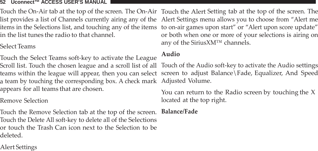 52   Uconnect™ ACCESS USER’S MANUAL  Touch the On-Air tab at the top of the screen. The On-Air list provides a list of Channels currently airing any of the items in the Selections list, and touching any of the items in the list tunes the radio to that channel.  Select Teams  Touch the Select Teams soft-key to activate the League Scroll list. Touch the chosen league and a scroll list of all teams within the league will appear, then you can select a team by touching the corresponding box. A check mark appears for all teams that are chosen.  Remove Selection  Touch the Remove Selection tab at the top of the screen. Touch the Delete All soft-key to delete all of the Selections or touch the Trash Can icon next to the Selection to be deleted.  Alert Settings Touch the Alert Setting tab at the top of the screen. The Alert Settings menu allows you to choose from “Alert me to on-air games upon start” or “Alert upon score update” or both when one or more of your selections is airing on any of the SiriusXM™ channels.  Audio Touch of the Audio soft-key to activate the Audio settings screen to adjust Balance\Fade, Equalizer, And Speed Adjusted Volume.  You can return to the Radio screen by touching the X located at the top right. Balance/Fade 