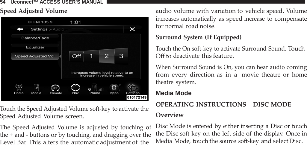 54   Uconnect™ ACCESS USER’S MANUAL  Speed Adjusted Volume   Touch the Speed Adjusted Volume soft-key to activate the Speed Adjusted  Volume screen.  The Speed Adjusted  Volume is adjusted by touching of the + and - buttons or by touching, and dragging over the Level Bar This alters the automatic adjustment of the audio volume with variation to vehicle speed. Volume increases automatically as speed increase to compensate for normal road noise.  Surround System (If Equipped) Touch the On soft-key to activate Surround Sound. Touch Off to deactivate this feature.  When Surround Sound is On, you can hear audio coming from every direction as in a  movie theatre  or home theatre system.  Media Mode  OPERATING INSTRUCTIONS – DISC MODE Overview Disc Mode is entered by either inserting a Disc or touch the Disc soft-key on the left side of the display. Once in Media Mode, touch the source soft-key and select Disc. 