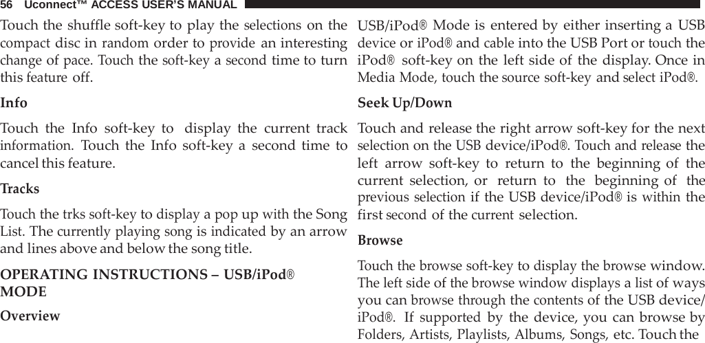 56   Uconnect™ ACCESS USER’S MANUAL  Touch the shuffle soft-key to play the selections on the compact disc in random order to provide an interesting change of pace. Touch the soft-key a second time to turn this feature off.  Info  Touch the Info soft-key to  display the current track information. Touch the Info soft-key a  second time to cancel this feature.  Tracks  Touch the trks soft-key to display a pop up with the Song List. The currently playing song is indicated by an arrow and lines above and below the song title.  OPERATING INSTRUCTIONS – USB/iPod® MODE Overview USB/iPod® Mode is entered by either inserting a  USB device or iPod® and cable into the USB Port or touch the iPod®  soft-key on the left side of the display. Once in Media Mode, touch the source soft-key and select iPod®.  Seek Up/Down  Touch and release the right arrow soft-key for the next selection on the USB device/iPod®. Touch and release the left arrow soft-key to  return to the beginning of the current selection, or  return to  the  beginning of  the previous selection if the USB device/iPod® is within the first second of the current selection.  Browse  Touch the browse soft-key to display the browse window. The left side of the browse window displays a list of ways you can browse through the contents of the USB device/ iPod®.  If supported by the device, you can  browse by Folders, Artists, Playlists, Albums, Songs, etc. Touch the 