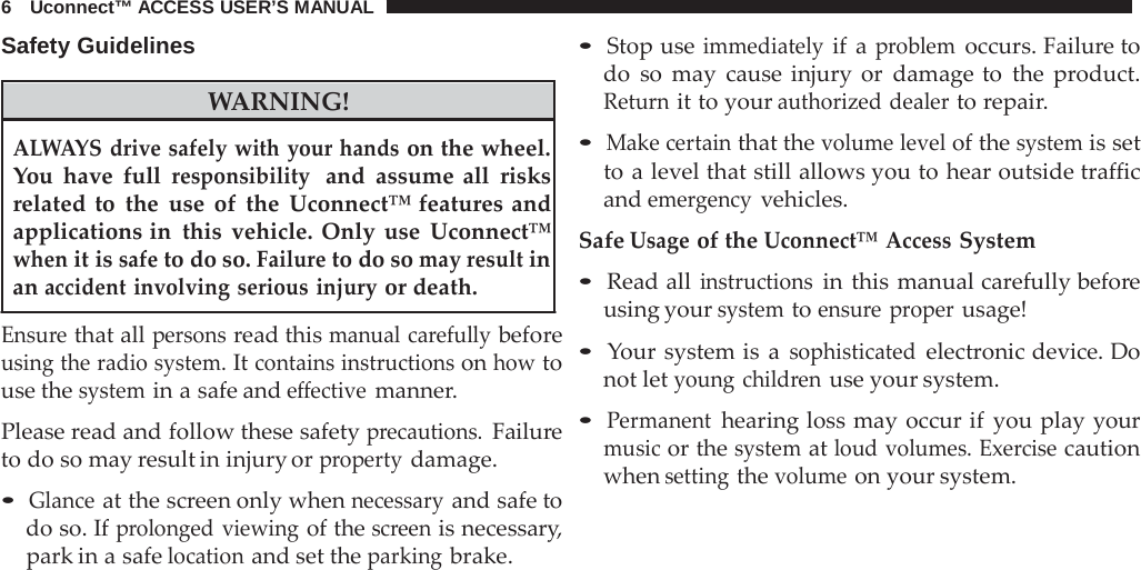 6   Uconnect™ ACCESS USER’S MANUAL  Safety Guidelines    WARNING! • Stop use immediately if a problem occurs. Failure to do so may cause injury or damage to the  product. Return it to your authorized dealer to repair.  ALWAYS drive safely with your hands on the wheel. You have full responsibility  and assume all risks related to the use of the Uconnect™ features and applications in this vehicle. Only use Uconnect™ when it is safe to do so. Failure to do so may result in an accident involving serious injury or death.  Ensure that all persons read this manual carefully before using the radio system. It contains instructions on how to use the system in a safe and effective manner.  Please read and follow these safety precautions. Failure to do so may result in injury or property damage.  • Glance at the screen only when necessary and safe to do so. If prolonged viewing of the screen is necessary, park in a safe location and set the parking brake. • Make certain that the volume level of the system is set to a level that still allows you to hear outside traffic and emergency vehicles.  Safe Usage of the Uconnect™ Access System  • Read all instructions in this manual carefully before using your system to ensure proper usage!  • Your system is  a sophisticated electronic device. Do not let young children use your system.  • Permanent hearing loss may occur if you play your music or the system at loud volumes. Exercise caution when setting the volume on your system. 